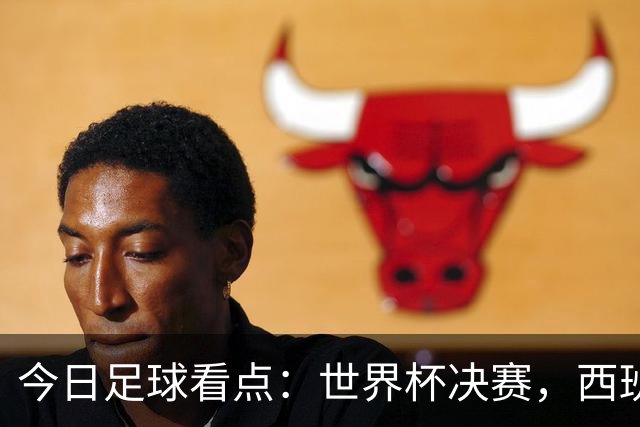 今日足球看点：世界杯决赛，西班牙VS阿根廷，斗牛士军团硬钢卫冕冠军