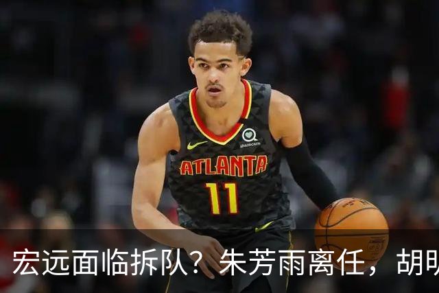 宏远面临拆队？朱芳雨离任，胡明轩徐杰卷入交易传闻，麦考尔白送龙狮！