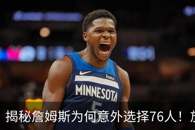 揭秘詹姆斯为何意外选择76人！放弃4大热门，背后藏着5层现实考量