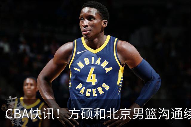 CBA快讯！方硕和北京男篮沟通续约问题，广厦或迎来大金主，山西全力追逐胡金秋